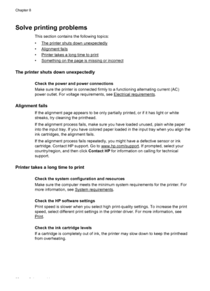 Page 86Solve printing problems
This section contains the following topics:
•
The printer shuts down unexpectedly
•
Alignment fails
•
Printer takes a long time to print
•
Something on the page is missing or incorrect
The printer shuts down unexpectedly
Check the power and power connections
Make sure the printer is connected firmly to a functioning alternating current (AC)
power outlet. For voltage requirements, see 
Electrical requirements.
Alignment fails
If the alignment page appears to be only partially...