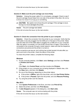 Page 91If this did not solve the issue, try the next solution.
Solution 8: Make sure the print carriage can move freely
Solution:Unplug the power cable if it is not already unplugged. Check to see if
the print carriage moves freely from one side of the printer to the other. Do not try
to force it to move if it is hung up on something.
CAUTION:Be careful not to force the print carriage. If the carriage is stuck,
forcing it to move damages the printer.
Cause:The print carriage had stalled.
If this did not solve...