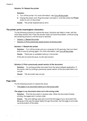 Page 92Solution 10: Restart the printer
Solution:
1.Turn off the printer. For more information, see 
Turn off the printer.
2.Unplug the power cord. Plug the power cord back in, and then press the Power
button to turn on the printer.
Cause:The printer experienced an error.
The printer prints meaningless characters
Try the following solutions to resolve the issue. Solutions are listed in order, with the
most likely solution first. If the first solution does not solve the problem, continue trying
the remaining...