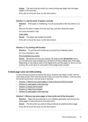 Page 95Cause:The size of the document you were printing was larger than the paper
loaded in the input tray.
If this did not solve the issue, try the next solution.
Solution 3: Load the stack of papers correctly
Solution:If the paper is misfeeding, it could cause parts of the document to cut
off.
Remove the stack of paper from the input tray, and then reload the paper.
For more information, see:
Load media
Cause:The paper was loaded incorrectly.
If this did not solve the issue, try the next solution.
Solution 4:...