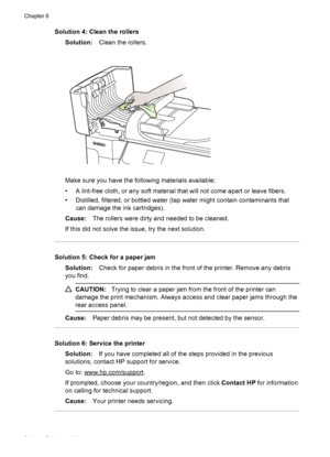 Page 98Solution 4: Clean the rollers
Solution:Clean the rollers.
Make sure you have the following materials available:
• A lint-free cloth, or any soft material that will not come apart or leave fibers.
• Distilled, filtered, or bottled water (tap water might contain contaminants that
can damage the ink cartridges).
Cause:The rollers were dirty and needed to be cleaned.
If this did not solve the issue, try the next solution.
Solution 5: Check for a paper jam
Solution:Check for paper debris in the front of the...