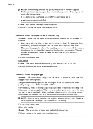 Page 100NOTE:HP cannot guarantee the quality or reliability of non-HP supplies.
Printer service or repairs required as a result of using a non-HP supply are not
covered under warranty.
If you believe you purchased genuine HP ink cartridges, go to:
www.hp.com/go/anticounterfeit
Cause:Non-HP ink cartridges were being used.
If this did not solve the issue, try the next solution.
Solution 2: Check the paper loaded in the input tray
Solution:Make sure the paper is loaded correctly and that it is not wrinkled or
too...