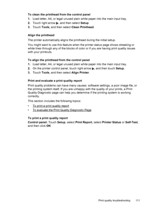 Page 115To clean the printhead from the control panel
1.Load letter, A4, or legal unused plain white paper into the main input tray.
2.Touch right arrow 
, and then select Setup.
3.Touch Tools, and then select Clean Printhead.
Align the printhead
The printer automatically aligns the printhead during the initial setup.
You might want to use this feature when the printer status page shows streaking or
white lines through any of the blocks of color or if you are having print quality issues
with your printouts.
To...