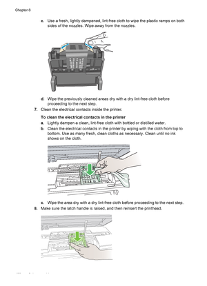 Page 124c. Use a fresh, lightly dampened, lint-free cloth to wipe the plastic ramps on both
sides of the nozzles. Wipe away from the nozzles.
d. Wipe the previously cleaned areas dry with a dry lint-free cloth before
proceeding to the next step.
7.Clean the electrical contacts inside the printer.
To clean the electrical contacts in the printer
a. Lightly dampen a clean, lint-free cloth with bottled or distilled water.
b. Clean the electrical contacts in the printer by wiping with the cloth from top to
bottom....