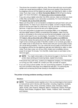 Page 143• The phone line connection might be noisy. Phone lines with poor sound quality
(noise) can cause faxing problems. Check the sound quality of the phone line
by plugging a phone into the telephone wall jack and listening for static or other
noise. If you hear noise, turn Error Correction Mode (ECM) off and try faxing
again. For more information, see 
Send a fax in Error Correction Mode.
• If you are using a digital subscriber line (DSL) service, make sure that you have
a DSL filter connected or you cannot...