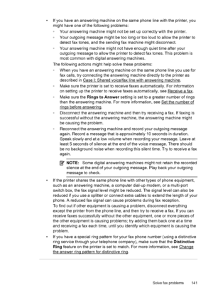 Page 145• If you have an answering machine on the same phone line with the printer, you
might have one of the following problems:
◦Your answering machine might not be set up correctly with the printer.
◦Your outgoing message might be too long or too loud to allow the printer to
detect fax tones, and the sending fax machine might disconnect.
◦Your answering machine might not have enough quiet time after your
outgoing message to allow the printer to detect fax tones. This problem is
most common with digital...