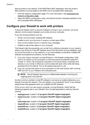 Page 156device access to the network. If the WAP filters MAC addresses, then the printer’s
MAC address must be added to the WAP’s list of accepted MAC addresses.
• Print the network configuration page. For more information, see 
Understand the
network configuration page.
• Open the WAP’s configuration utility, and add the printer’s hardware address to the
list of accepted MAC addresses.
Configure your firewall to work with printers
A personal firewall, which is security software running on your computer, can...