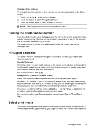 Page 19Change printer settings
To change the printer settings or print reports, use the options available in the Setup
screen:
1.Touch right arrow 
 , and then touch Setup.
2.Touch the arrows to scroll through the screens.
3.Touch the screen items to select screens or options.
NOTE:Use the  button to return to the previous menu.
Finding the printer model number
In addition to the model name that appears on the front of the printer, this printer has a
specific model number. Use this number to obtain support and...
