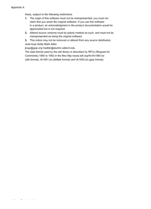 Page 200freely, subject to the following restrictions:
1.The origin of this software must not be misrepresented; you must not
claim that you wrote the original software. If you use this software
in a product, an acknowledgment in the product documentation would be
appreciated but is not required.
2.Altered source versions must be plainly marked as such, and must not be
misrepresented as being the original software.
3.This notice may not be removed or altered from any source distribution.
Jean-loup Gailly Mark...