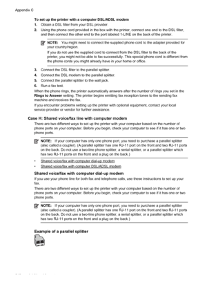 Page 214To set up the printer with a computer DSL/ADSL modem
1.Obtain a DSL filter from your DSL provider.
2.Using the phone cord provided in the box with the printer, connect one end to the DSL filter,
and then connect the other end to the port labeled 1-LINE on the back of the printer.
NOTE:You might need to connect the supplied phone cord to the adapter provided for
your country/region.
If you do not use the supplied cord to connect from the DSL filter to the back of the
printer, you might not be able to fax...