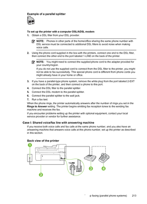 Page 217Example of a parallel splitter
To set up the printer with a computer DSL/ADSL modem
1.Obtain a DSL filter from your DSL provider.
NOTE:Phones in other parts of the home/office sharing the same phone number with
DSL service must be connected to additional DSL filters to avoid noise when making
voice calls.
2.Using the phone cord supplied in the box with the printers, connect one end to the DSL filter,
then connect the other end to the port labeled 1-LINE on the back of the printer.
NOTE:You might need to...