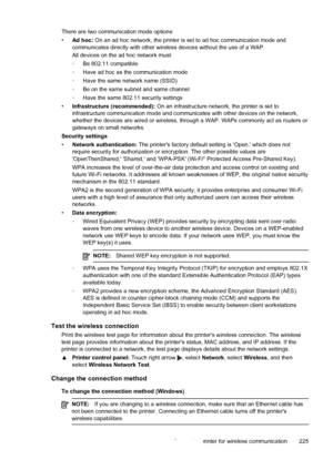 Page 229There are two communication mode options:
•Ad hoc: On an ad hoc network, the printer is set to ad hoc communication mode and
communicates directly with other wireless devices without the use of a WAP.
All devices on the ad hoc network must:
◦Be 802.11 compatible
◦Have ad hoc as the communication mode
◦Have the same network name (SSID)
◦Be on the same subnet and same channel
◦Have the same 802.11 security settings
•Infrastructure (recommended): On an infrastructure network, the printer is set to...