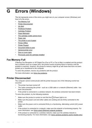 Page 236G Errors (Windows)
This list represents some of the errors you might see on your computer screen (Windows) and
how to fix the errors.
•
Fax Memory Full
•
Printer Disconnected
•
Ink Alert
•
Printhead Problem
•
Cartridge Problem
•
Paper Mismatch
•
The cartridge cradle cannot move
•
Paper Jam
•
The printer is out of paper
•
Printer Offline
•
Printer Paused
•
Document failed to print
•
General printer error
•
Door or cover open
•
Previously used ink cartridge installed
Fax Memory Full
If Backup Fax Reception...