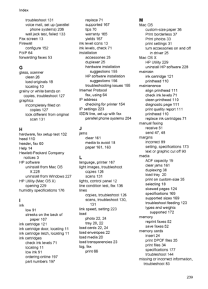 Page 243troubleshoot 131
voice mail, set up (parallel
phone systems) 206
wall jack test, failed 133
Fax screen 13
Firewall
configure 152
FoIP 64
forwarding faxes 53
G
glass, scanner
clean 26
load originals 18
locating 10
grainy or white bands on
copies, troubleshoot 127
graphics
incompletely filled on
copies 127
look different from original
scan 131
H
hardware, fax setup test 132
head 110
header, fax 60
Help 14
Hewlett-Packard Company
notices 3
HP software
uninstall from Mac OS
X 228
uninstall from Windows 227...