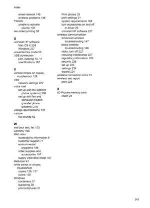 Page 247wired network 145
wireless problems 146
TWAIN
unable to activate
source 130
two-sided printing 38
U
uninstall HP software
Mac OS X 228
Windows 227
unwanted fax mode 55
USB connection
port, locating 10, 11
specifications 167
V
vertical stripes on copies,
troubleshoot 126
view
network settings 222
voice mail
set up with fax (parallel
phone systems) 206
set up with fax and
computer modem
(parallel phone
systems) 218
voltage specifications 176
volume
fax sounds 63
W
wall jack test, fax 133
warranty 165
Web...