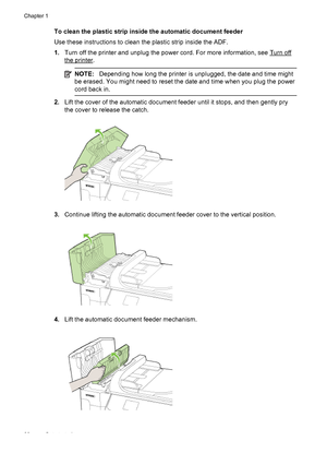 Page 32To clean the plastic strip inside the automatic document feeder
Use these instructions to clean the plastic strip inside the ADF.
1.Turn off the printer and unplug the power cord. For more information, see 
Turn off
the printer.
NOTE:Depending how long the printer is unplugged, the date and time might
be erased. You might need to reset the date and time when you plug the power
cord back in.
2.Lift the cover of the automatic document feeder until it stops, and then gently pry
the cover to release the...