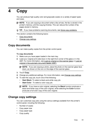 Page 474Copy
You can produce high-quality color and grayscale copies on a variety of paper types
and sizes.
NOTE:If you are copying a document when a fax arrives, the fax is stored in the
printers memory until the copying finishes. This can reduce the number of fax
pages stored in memory.
TIP:If you have problems scanning documents, see Solve copy problems.
This section contains the following topics:
•
Copy documents
•
Change copy settings
Copy documents
You can make quality copies from the printer control...