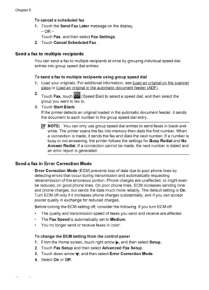 Page 54To cancel a scheduled fax
1.Touch the Send Fax Later message on the display.
– OR –
Touch Fax, and then select Fax Settings.
2.Touch Cancel Scheduled Fax .
Send a fax to multiple recipients
You can send a fax to multiple recipients at once by grouping individual speed dial
entries into group speed dial entries.
To send a fax to multiple recipients using group speed dial
1.Load your originals. For additional information, see 
Load an original on the scanner
glass or Load an original in the automatic...