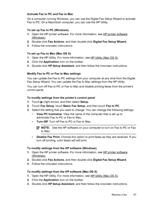 Page 61Activate Fax to PC and Fax to Mac
On a computer running Windows, you can use the Digital Fax Setup Wizard to activate
Fax to PC. On a Macintosh computer, you can use the HP Utility.
To set up Fax to PC (Windows)
1.Open the HP printer software. For more information, see 
HP printer software
(Windows).
2.Double-click Fax Actions, and then double-click Digital Fax Setup Wizard.
3.Follow the onscreen instructions.
To set up Fax to Mac (Mac OS X)
1.Open the HP Utility. For more information, see 
HP Utility...