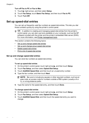 Page 62Turn off Fax to PC or Fax to Mac
1.Touch 
 (right arrow), and then select Setup.
2.Touch Fax Setup, touch Basic Fax Setup, and then touch Fax to PC.
3.Touch Turn Off.
Set up speed-dial entries
You can set up frequently used fax numbers as speed-dial entries. This lets you dial
those numbers quickly by using the printer’s control panel.
TIP:In addition to creating and managing speed-dial entries from the printer’s
control panel, you can also use tools available on your computer, such as the HP
software...