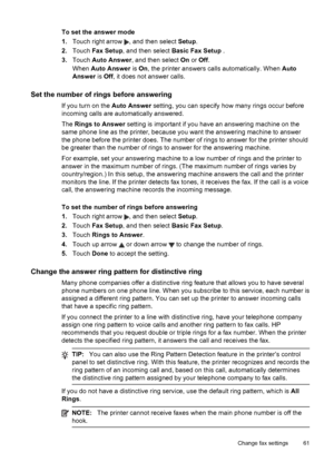 Page 65To set the answer mode
1.Touch right arrow 
, and then select Setup.
2.Touch Fax Setup, and then select Basic Fax Setup .
3.Touch Auto Answer, and then select On or Off.
When Auto Answer is On, the printer answers calls automatically. When Auto
Answer is Off, it does not answer calls.
Set the number of rings before answering
If you turn on the Auto Answer setting, you can specify how many rings occur before
incoming calls are automatically answered.
The Rings to Answer setting is important if you have an...