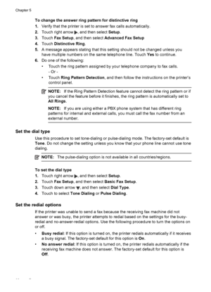 Page 66To change the answer ring pattern for distinctive ring
1.Verify that the printer is set to answer fax calls automatically.
2.Touch right arrow 
, and then select Setup.
3.Touch Fax Setup, and then select Advanced Fax Setup
4.Touch Distinctive Ring.
5.A message appears stating that this setting should not be changed unless you
have multiple numbers on the same telephone line. Touch Yes to continue.
6.Do one of the following:
• Touch the ring pattern assigned by your telephone company to fax calls.
- Or -...