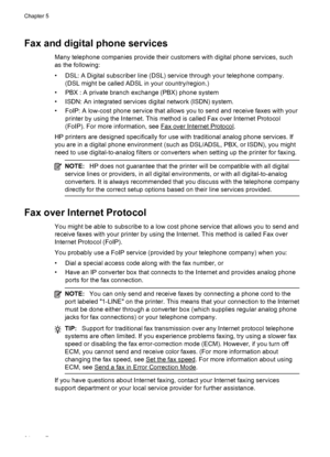 Page 68Fax and digital phone services
Many telephone companies provide their customers with digital phone services, such
as the following:
• DSL: A Digital subscriber line (DSL) service through your telephone company.
(DSL might be called ADSL in your country/region.)
• PBX : A private branch exchange (PBX) phone system
• ISDN: An integrated services digital network (ISDN) system.
• FoIP: A low-cost phone service that allows you to send and receive faxes with your
printer by using the Internet. This method is...