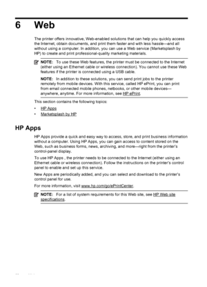 Page 726Web
The printer offers innovative, Web-enabled solutions that can help you quickly access
the Internet, obtain documents, and print them faster and with less hassle—and all
without using a computer. In addition, you can use a Web service (Marketsplash by
HP) to create and print professional-quality marketing materials.
NOTE:To use these Web features, the printer must be connected to the Internet
(either using an Ethernet cable or wireless connection). You cannot use these Web
features if the printer is...