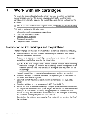Page 747 Work with ink cartridges
To ensure the best print quality from the printer, you need to perform some simple
maintenance procedures. This section provides guidelines for handling the ink
cartridges, instructions for replacing the ink cartridges, and aligning and cleaning the
printhead.
TIP:If you have problems scanning documents, see Print quality troubleshooting
This section contains the following topics:
•
Information on ink cartridges and the printhead
•
Check the estimated ink levels
•
Replace the...