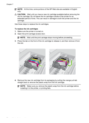 Page 76NOTE:At this time, some portions of the HP Web site are available in English
only.
CAUTION:Wait until you have a new ink cartridge available before removing the
old ink cartridge. Do not leave the ink cartridge outside of the printer for an
extended period of time. This can result in damage to both the printer and the ink
cartridge.
Use these steps to replace the ink cartridges.
To replace the ink cartridges
1.Make sure the printer is turned on.
2.Open the print-carriage access door.
NOTE:Wait until the...