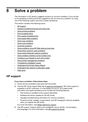 Page 808 Solve a problem
The information in this section suggests solutions to common problems. If your printer
is not operating correctly and those suggestions did not solve your problem, try using
one of the following support services to obtain assistance.
This section contains the following topics:
•
HP support
•
General troubleshooting tips and resources
•
Solve printing problems
•
Print troubleshooting
•
Print quality troubleshooting
•
Solve paper-feed problems
•
Solve copy problems
•
Solve scan problems...