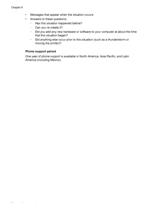 Page 82• Messages that appear when the situation occurs
• Answers to these questions:
◦Has this situation happened before?
◦Can you re-create it?
◦Did you add any new hardware or software to your computer at about the time
that this situation began?
◦Did anything else occur prior to this situation (such as a thunderstorm or
moving the printer)?
Phone support period
One year of phone support is available in North America, Asia Pacific, and Latin
America (including Mexico).
Chapter 8
78 Solve a problem
 