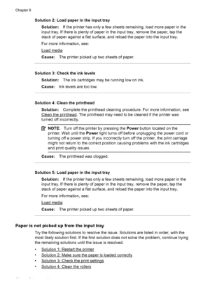 Page 96Solution 2: Load paper in the input tray
Solution:If the printer has only a few sheets remaining, load more paper in the
input tray. If there is plenty of paper in the input tray, remove the paper, tap the
stack of paper against a flat surface, and reload the paper into the input tray.
For more information, see:
Load media
Cause:The printer picked up two sheets of paper.
Solution 3: Check the ink levels
Solution:The ink cartridges may be running low on ink.
Cause:Ink levels are too low.
Solution 4: Clean...