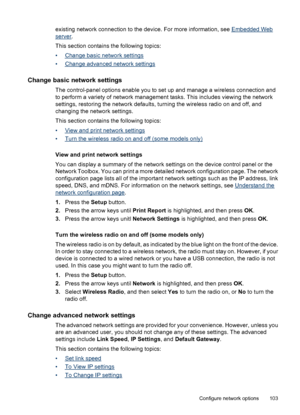 Page 107
existing network connection to the device. For more information, see Embedded Web
server.
This section contains the following topics:
•
Change basic network settings
•
Change advanced network settings
Change basic network settings
The control-panel options enable you to set up and manage a wireless connection and
to perform a variety of network management tasks. This includes viewing the network
settings, restoring the network defaults, turning the wireless radio on and off, and
changing the network...