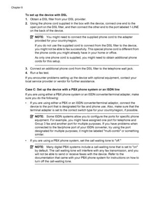 Page 114
To set up the device with DSL
1.Obtain a DSL filter from your DSL provider.
2. Using the phone cord supplied in the box with the device, connect one end to the
open port on the DSL filter, and then connect the other end to the port labeled 1-LINE
on the back of the device.
NOTE: You might need to connect the supplied phone cord to the adapter
provided for your country/region.
If you do not use the supplied cord to connect from the DSL filter to the device,
you might not be able to fax successfully. This...