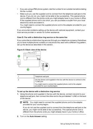 Page 115
• If you are using a PBX phone system, dial the number for an outside line before dialing
the fax number.
• Make sure you use the supplied cord to connect from the telephone wall jack to the device. If you do not, you might not be able  to fax successfully. This special phone
cord is different from the phone cords you might already have in your home or office.
If the supplied phone cord is too short, you can purchase a coupler from your local
electronics store and extend it.
You might need to connect...