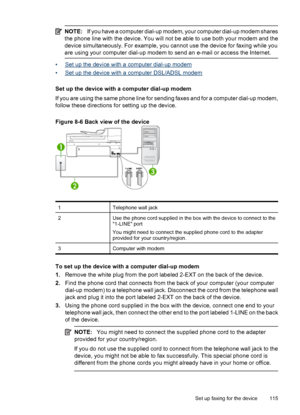 Page 119
NOTE:If you have a computer dial-up modem, your computer dial-up modem shares
the phone line with the device. You will not be able to use both your modem and the
device simultaneously. For example, you cannot use the device for faxing while you
are using your computer dial-up modem to send an e-mail or access the Internet.
•Set up the device with a computer dial-up modem
•
Set up the device with a computer DSL/ADSL modem
Set up the device with a computer dial-up modem
If you are using the same phone...