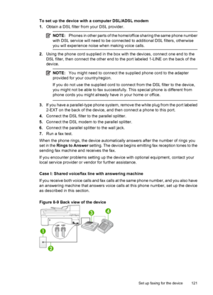 Page 125
To set up the device with a computer DSL/ADSL modem
1.Obtain a DSL filter from your DSL provider.
NOTE: Phones in other parts of the home/office sharing the same phone number
with DSL service will need to be connected to additional DSL filters, otherwise
you will experience nois e when making voice calls.
2.Using the phone cord supplied in the box with the devices, connect one end to the
DSL filter, then connect the other end to the port labeled 1-LINE on the back of the
device.
NOTE: You might need to...