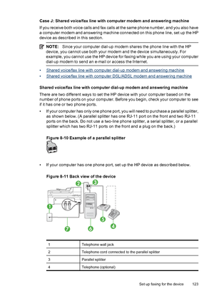 Page 127
Case J: Shared voice/fax line with computer modem and answering machine
If you receive both voice calls and fax calls at the same phone number, and you also have
a computer modem and answering machine connected on this phone line, set up the HP
device as described in this section.
NOTE:Since your computer dial-up modem shares the phone line with the HP
device, you cannot use both your modem and the device simultaneously. For
example, you cannot use the HP device for faxing while you are using your...