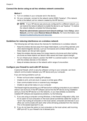 Page 142
Connect the device using an ad hoc wireless network connection
Method 1
1.Turn on wireless in your computer and in the device.
2. On your computer, connect to the network name (SSID) “hpsetup“. (This network
name is the default, ad hoc network created by the HP device.)
NOTE: If your HP device was previously configured for a different network, you
can restore the network defaults to enable the device to use “hpsetup“. To restore
the network defaults complete the following steps:
Reset the administrator...