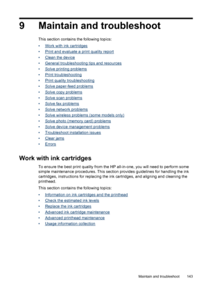 Page 147
9 Maintain and troubleshoot
This section contains the following topics:
•
Work with ink cartridges
•
Print and evaluate a print quality report
•
Clean the device
•
General troubleshooting tips and resources
•
Solve printing problems
•
Print troubleshooting
•
Print quality troubleshooting
•
Solve paper-feed problems
•
Solve copy problems
•
Solve scan problems
•
Solve fax problems
•
Solve network problems
•
Solve wireless problems (some models only)
•
Solve photo (memory card) problems
•
Solve device...