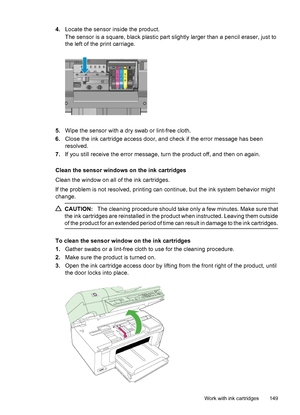 Page 153
4.Locate the sensor inside the product.
The sensor is a square, black plastic part slig htly larger than a pencil eraser, just to
the left of the print carriage.
5. Wipe the sensor with a dry swab or lint-free cloth.
6. Close the ink cartridge access door, and check if the error message has been
resolved.
7. If you still receive the error message, turn the product off, and then on again.
Clean the sensor windows on the ink cartridges
Clean the window on all of the ink cartridges.
If the problem is not...