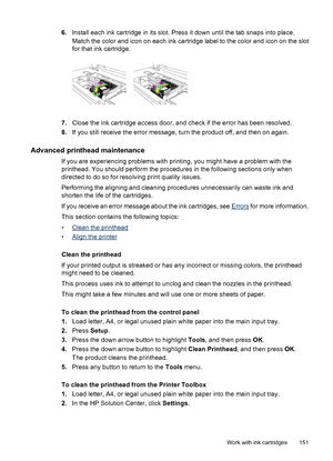 Page 155
6.Install each ink cartridge in its slot. Press it down until the tab snaps into place.
Match the color and icon on each ink cartridge label to the color and icon on the slot
for that ink cartridge.
7.Close the ink cartridge access door, and check if the error has been resolved.
8. If you still receive the error message, turn the product off, and then on again.
Advanced printhead maintenance
If you are experiencing problems with printing, you might have a problem with the
printhead. You should perform...