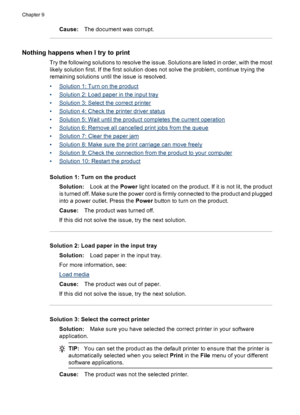 Page 176
Cause:The document was corrupt.
Nothing happens when  I try to print
Try the following solutions to resolve the issue. Solutions are listed in order, with the most
likely solution first. If the first solution does not solve the problem, continue trying the
remaining solutions until the issue is resolved.
•
Solution 1: Turn on the product
•
Solution 2: Load paper in the input tray
•
Solution 3: Select the correct printer
•
Solution 4: Check the printer driver status
•
Solution 5: Wait until the product...