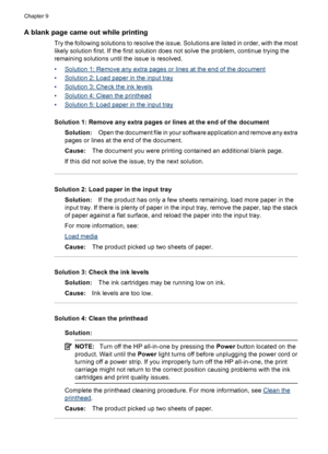 Page 182
A blank page came out while printing
Try the following solutions to resolve the issue. Solutions are listed in order, with the most
likely solution first. If the first solution does not solve the problem, continue trying the
remaining solutions until the issue is resolved.
•
Solution 1: Remove any extra pages or lines at the end of the document
•
Solution 2: Load paper in the input tray
•
Solution 3: Che ck the ink levels
•
Solution 4: Clean the printhead
•
Solution 5: Load paper in the input tray...