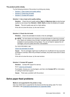 Page 199
The product prints slowly
Try the following solutions if the product is printing very slowly.
•
Solution 1: Use a lower print quality setting
•
Solution 2: Check the ink levels
•
Solution 3: Contact HP support
Solution 1: Use a lower print quality setting Solution: Check the print quality setting.  Best and  Maximum dpi  provide the best
quality but are slower than  Normal or Draft . Draft  provides the fastest print speed.
Cause: The print quality was set to a high setting.
If this did not solve the...