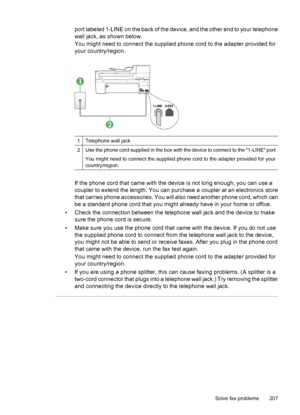 Page 211
port labeled 1-LINE on the back of the device, and the other end to your telephone
wall jack, as shown below.
You might need to connect the supplied phone cord to the adapter provided for
your country/region.
1Telephone wall jack
2Use the phone cord supplied in the box with the device to connect to the 1-LINE port
You might need to connect the supplied phon e cord to the adapter provided for your
country/region.
If the phone cord that came with the device is not long enough, you can use a
coupler to...