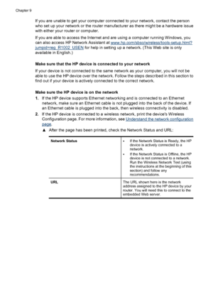 Page 224
If you are unable to get your computer connected to your network, contact the person
who set up your network or the router manufacturer as there might be a hardware issue
with either your router or computer.
If you are able to access the Internet and are using a computer running Windows, you
can also access HP Network Assistant at 
www.hp.com/sbso/wireless/tools-setup.html?
jumpid=reg_R1002_USEN  for help in setting up a network. (This Web site is only
available in English.)
Make sure that the HP device...