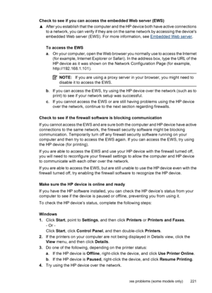 Page 225
Check to see if you can access the embedded Web server (EWS)
▲After you establish that the computer and the HP device both have active connections
to a network, you can verify if they are on the same network by accessing the devices
embedded Web server (EWS). For more information, see 
Embedded Web server .
To access the EWS
a . On your computer, open the Web browser you normally use to access the Internet
(for example, Internet Explorer or Safari). In the address box, type the URL of the
HP device as...