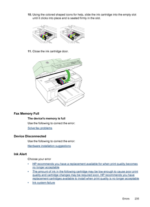 Page 239
10.Using the colored shaped icons for help, slide the ink cartridge into the empty slot
until it clicks into place and is seated firmly in the slot.
11.Close the ink cartridge door.
Fax Memory Full
The devices memory is full
Use the following to correct the error:
Solve fax problems
Device Disconnected
Use the following to correct the error:
Hardware installation suggestions
Ink Alert
Choose your error
•
HP recommends you have a replacement available for when print quality becomes
no longer acceptable...